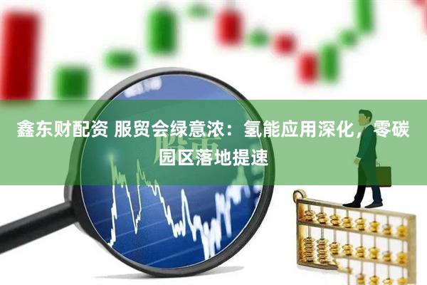 鑫东财配资 服贸会绿意浓：氢能应用深化，零碳园区落地提速