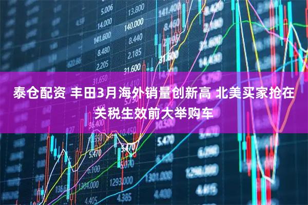 泰仓配资 丰田3月海外销量创新高 北美买家抢在关税生效前大举购车