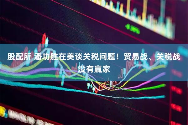股配所 潘功胜在美谈关税问题！贸易战、关税战没有赢家