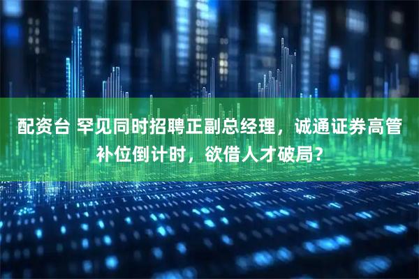 配资台 罕见同时招聘正副总经理，诚通证券高管补位倒计时，欲借人才破局？