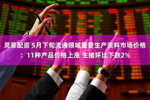 灵菲配资 5月下旬流通领域重要生产资料市场价格：11种产品价格上涨 生猪环比下跌2%