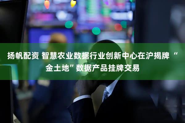 扬帆配资 智慧农业数据行业创新中心在沪揭牌 “金土地”数据产品挂牌交易