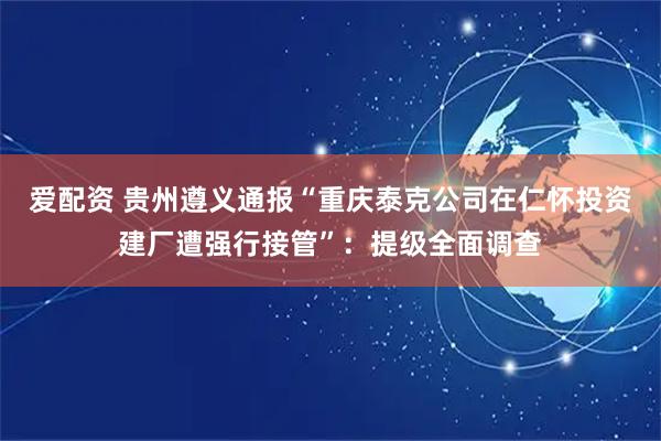 爱配资 贵州遵义通报“重庆泰克公司在仁怀投资建厂遭强行接管”：提级全面调查