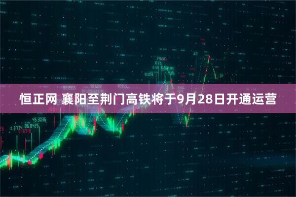 恒正网 襄阳至荆门高铁将于9月28日开通运营
