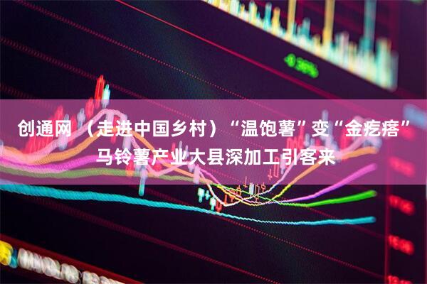 创通网 （走进中国乡村）“温饱薯”变“金疙瘩” 马铃薯产业大县深加工引客来