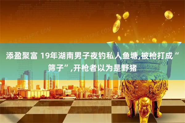 添盈聚富 19年湖南男子夜钓私人鱼塘,被枪打成“筛子”,开枪者以为是野猪