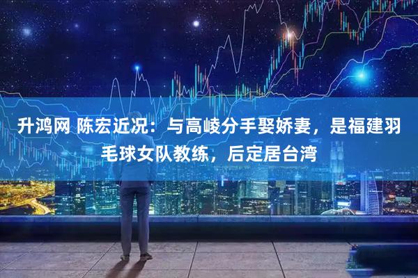 升鸿网 陈宏近况：与高崚分手娶娇妻，是福建羽毛球女队教练，后定居台湾