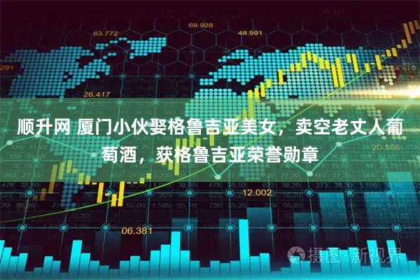 顺升网 厦门小伙娶格鲁吉亚美女，卖空老丈人葡萄酒，获格鲁吉亚荣誉勋章