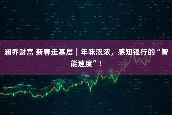 涵乔财富 新春走基层｜年味浓浓，感知银行的“智能速度”！