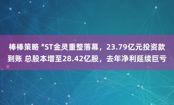 棒棒策略 *ST金灵重整落幕，23.79亿元投资款到账 总股本增至28.42亿股，去年净利延续巨亏