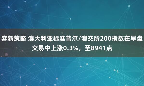 容新策略 澳大利亚标准普尔/澳交所200指数在早盘交易中上涨0.3%，至8941点