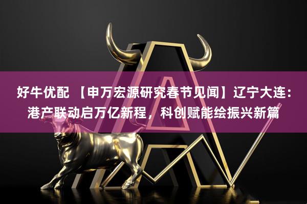 好牛优配 【申万宏源研究春节见闻】辽宁大连：港产联动启万亿新程，科创赋能绘振兴新篇