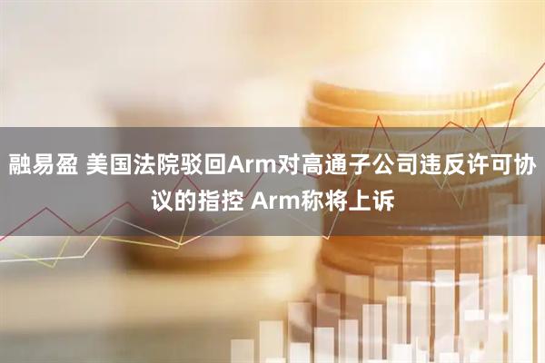 融易盈 美国法院驳回Arm对高通子公司违反许可协议的指控 Arm称将上诉