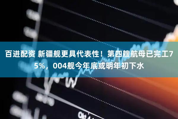 百进配资 新疆舰更具代表性！第四艘航母已完工75%，004舰今年底或明年初下水