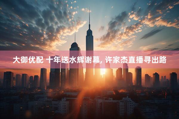 大御优配 十年送水辉谢幕, 许家杰直播寻出路