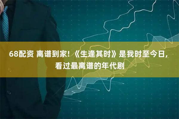 68配资 离谱到家! 《生逢其时》是我时至今日, 看过最离谱的年代剧