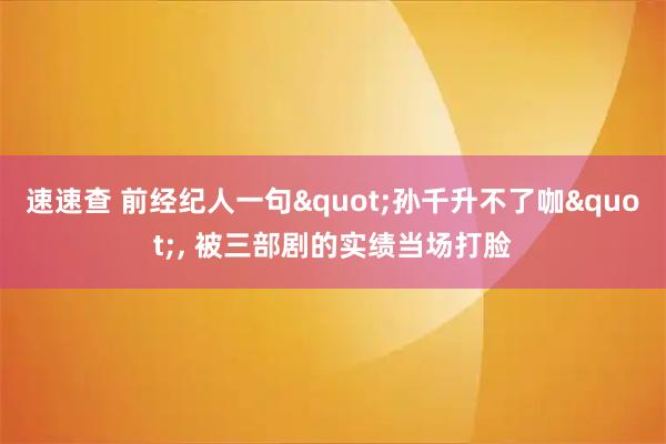 速速查 前经纪人一句"孙千升不了咖", 被三部剧的实绩当场打脸